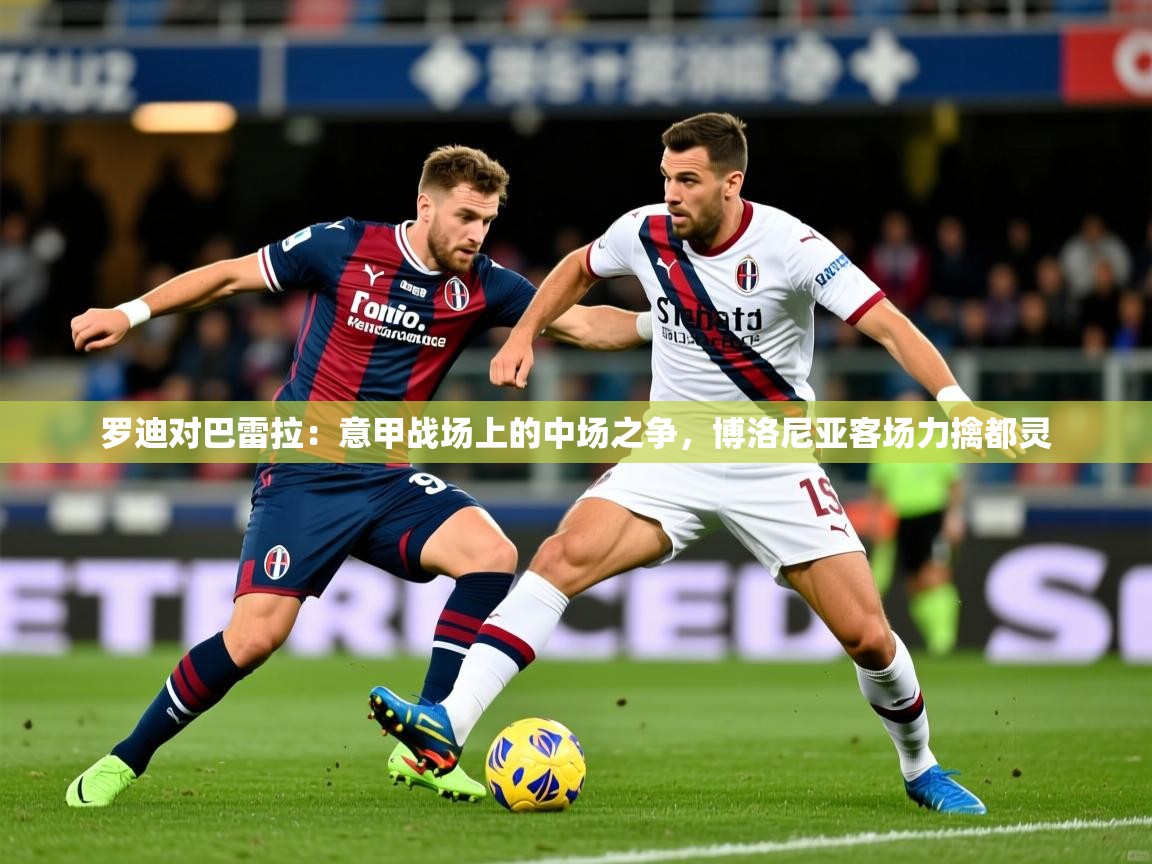 2026 体育资讯 欧宝体育平台介绍罗迪对巴雷拉：意甲战场上的中场之争，博洛尼亚客场力擒都灵  第1张