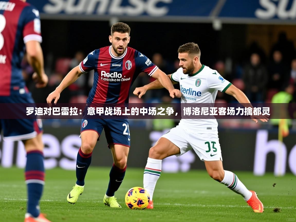 2026 体育资讯 欧宝体育平台介绍罗迪对巴雷拉：意甲战场上的中场之争，博洛尼亚客场力擒都灵  第3张
