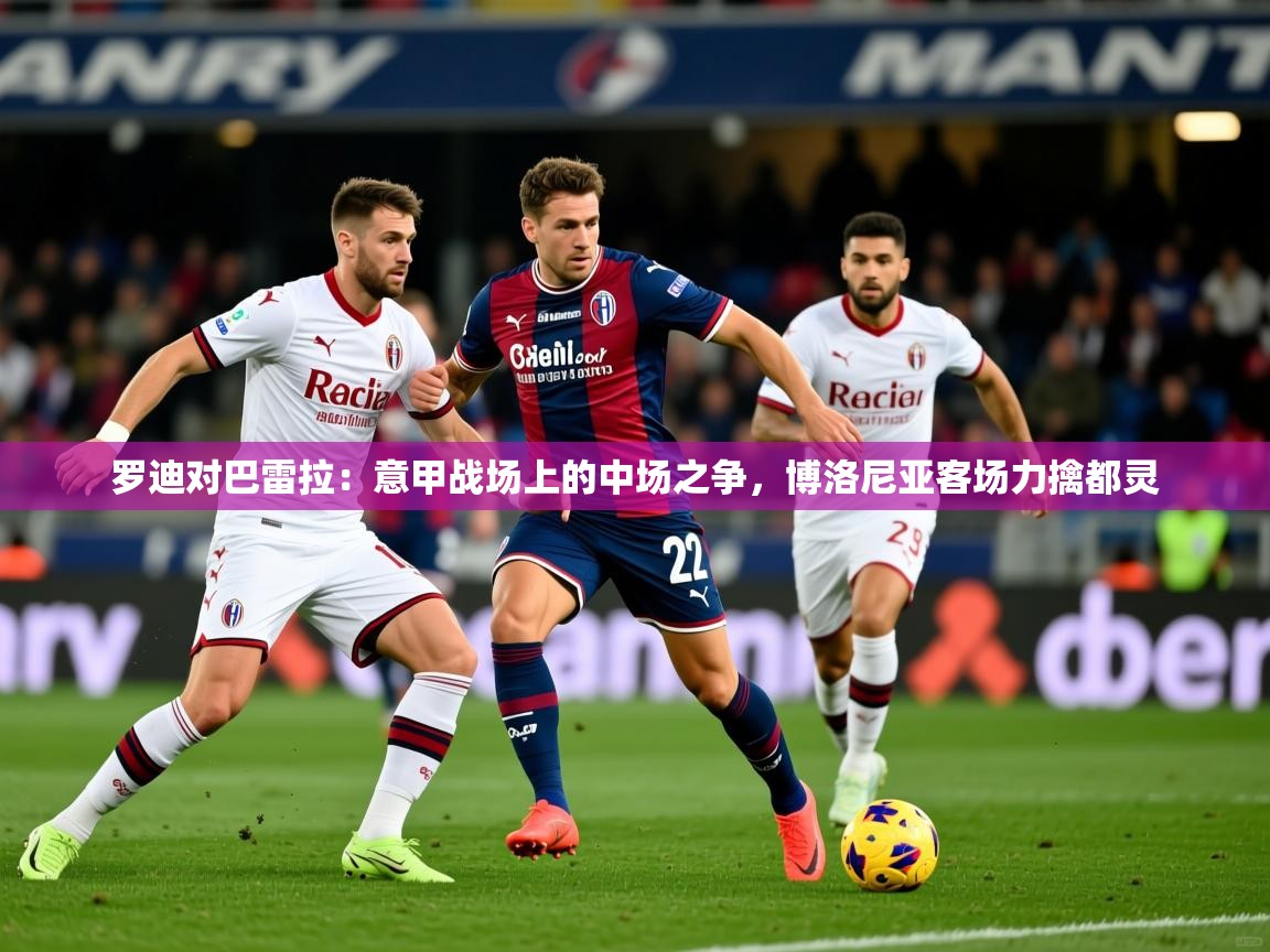 2026 体育资讯 欧宝体育平台介绍罗迪对巴雷拉：意甲战场上的中场之争，博洛尼亚客场力擒都灵  第4张